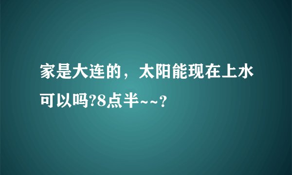家是大连的，太阳能现在上水可以吗?8点半~~？