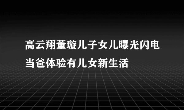 高云翔董璇儿子女儿曝光闪电当爸体验有儿女新生活