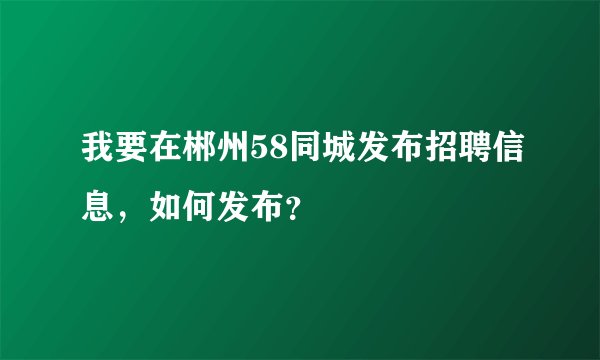 我要在郴州58同城发布招聘信息，如何发布？