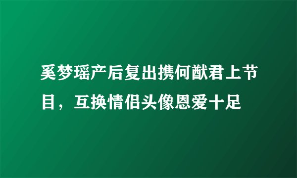 奚梦瑶产后复出携何猷君上节目，互换情侣头像恩爱十足