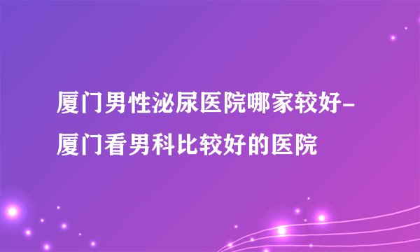 厦门男性泌尿医院哪家较好-厦门看男科比较好的医院