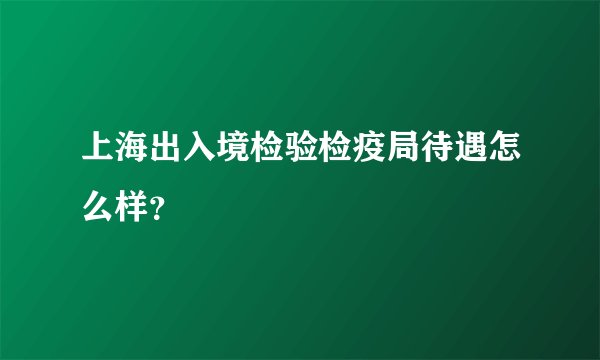 上海出入境检验检疫局待遇怎么样?