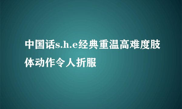 中国话s.h.e经典重温高难度肢体动作令人折服