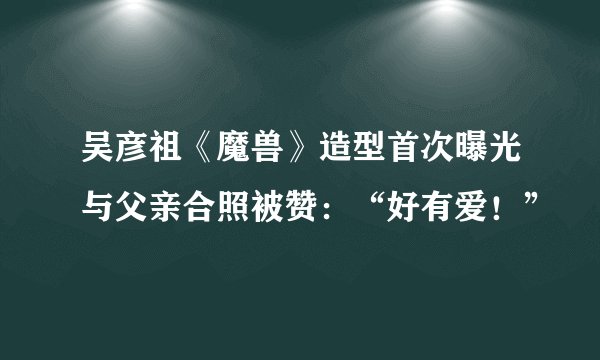 吴彦祖《魔兽》造型首次曝光与父亲合照被赞：“好有爱！”