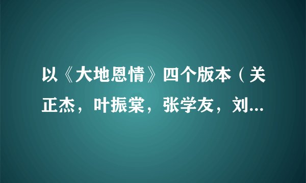 以《大地恩情》四个版本（关正杰，叶振棠，张学友，刘德华）为依据，谈一下对不同版本作品的认识与评价。