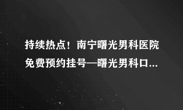 持续热点!南宁曙光男科医院免费预约挂号—曙光男科口碑好实力强