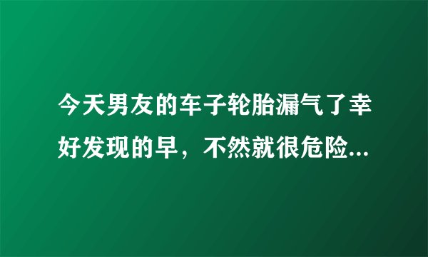 今天男友的车子轮胎漏气了幸好发现的早，不然就很危险了。如果下次再出现这样的漏气情况没有及时发现怎么