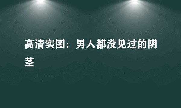 高清实图：男人都没见过的阴茎