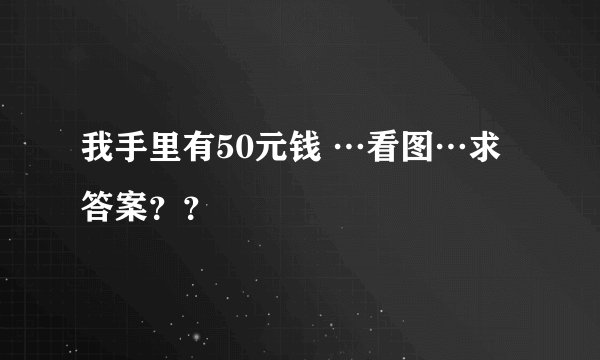 我手里有50元钱 …看图…求答案？？