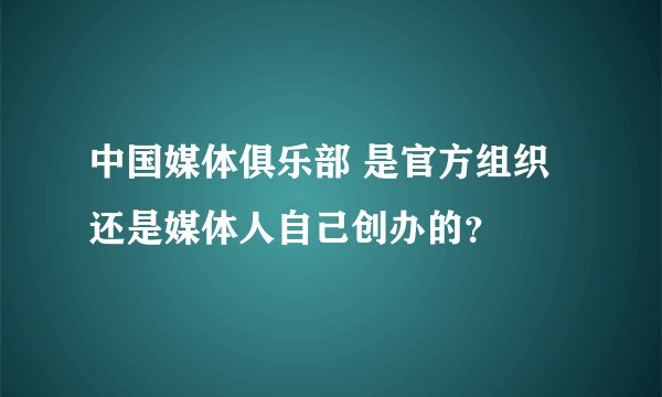 中国媒体俱乐部 是官方组织还是媒体人自己创办的？