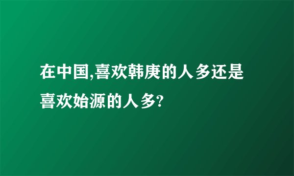 在中国,喜欢韩庚的人多还是喜欢始源的人多?