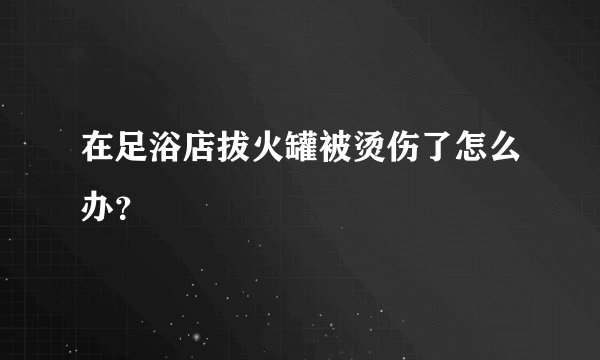 在足浴店拔火罐被烫伤了怎么办？