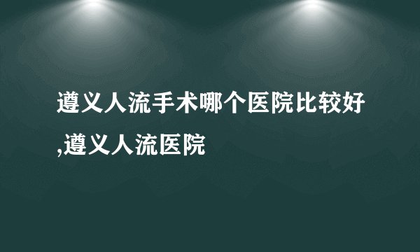 遵义人流手术哪个医院比较好,遵义人流医院