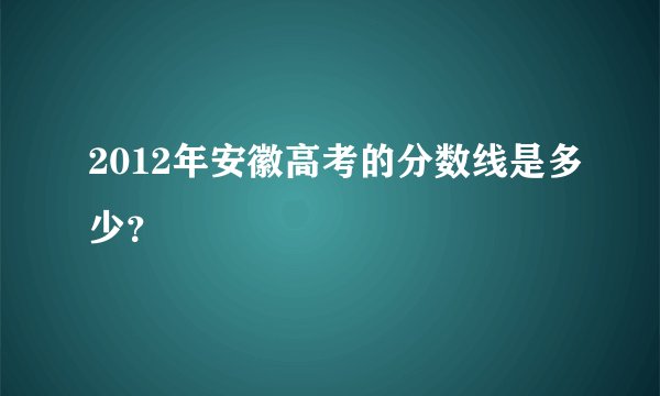 2012年安徽高考的分数线是多少？