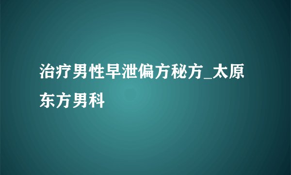 治疗男性早泄偏方秘方_太原东方男科