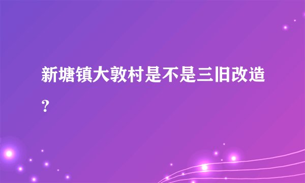 新塘镇大敦村是不是三旧改造？