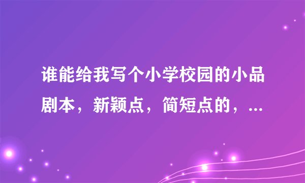 谁能给我写个小学校园的小品剧本，新颖点，简短点的，明天要用。