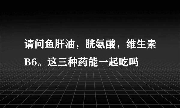 请问鱼肝油，胱氨酸，维生素B6。这三种药能一起吃吗