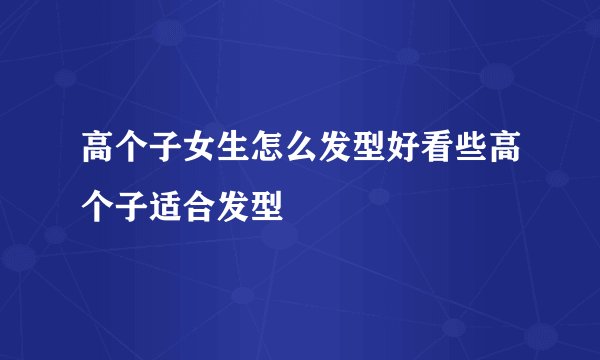 高个子女生怎么发型好看些高个子适合发型