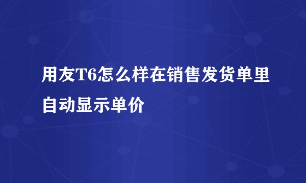 用友T6怎么样在销售发货单里自动显示单价