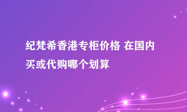 纪梵希香港专柜价格 在国内买或代购哪个划算