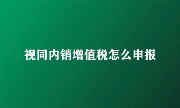 视同内销增值税怎么申报