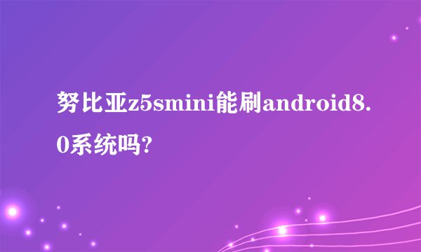 努比亚z5smini能刷android8.0系统吗?