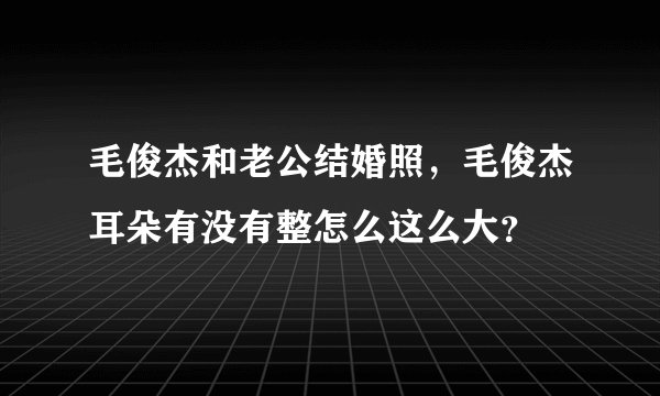毛俊杰和老公结婚照，毛俊杰耳朵有没有整怎么这么大？