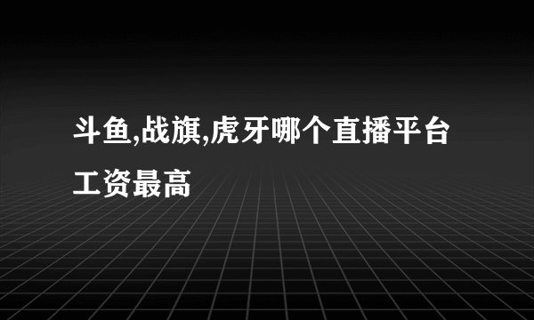 斗鱼,战旗,虎牙哪个直播平台工资最高