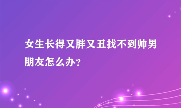 女生长得又胖又丑找不到帅男朋友怎么办？