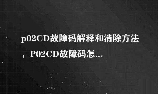 p02CD故障码解释和消除方法,P02CD故障码怎么解决?