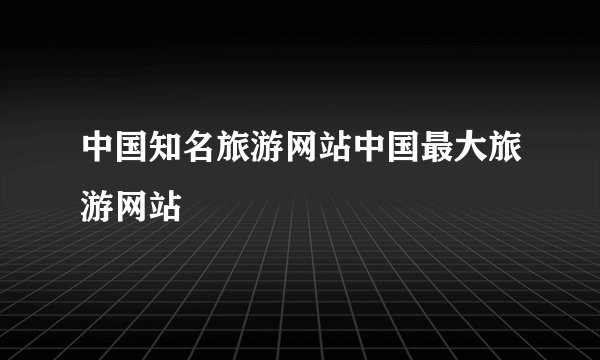 中国知名旅游网站中国最大旅游网站