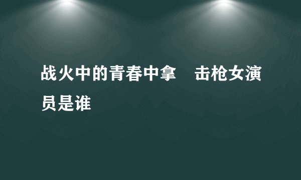 战火中的青春中拿抯击枪女演员是谁