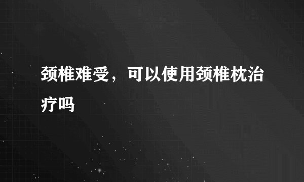 颈椎难受，可以使用颈椎枕治疗吗