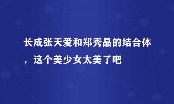 长成张天爱和郑秀晶的结合体，这个美少女太美了吧
