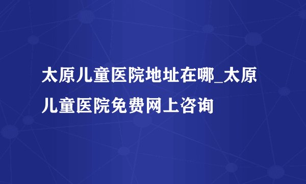 太原儿童医院地址在哪_太原儿童医院免费网上咨询