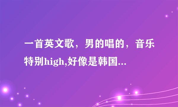 一首英文歌，男的唱的，音乐特别high,好像是韩国人唱的。。。有句歌词是什么什么gentalmen,然后又是hig...