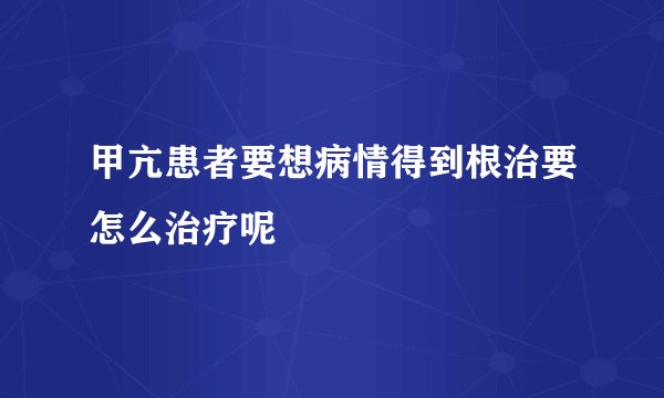 甲亢患者要想病情得到根治要怎么治疗呢