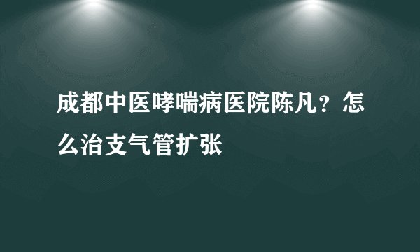 成都中医哮喘病医院陈凡？怎么治支气管扩张