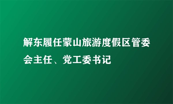 解东履任蒙山旅游度假区管委会主任、党工委书记