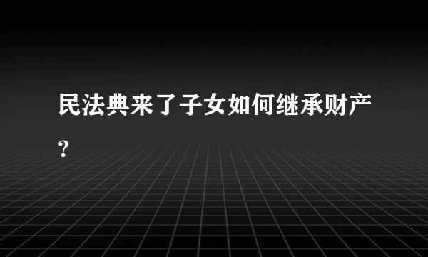 民法典来了子女如何继承财产？