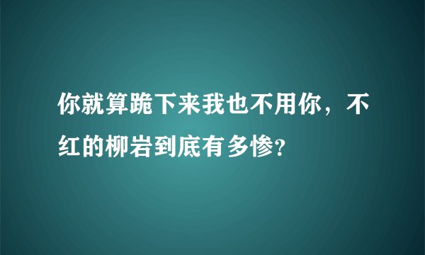 你就算跪下来我也不用你,不红的柳岩到底有多惨?
