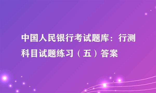 中国人民银行考试题库：行测科目试题练习（五）答案
