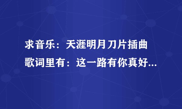 求音乐:天涯明月刀片插曲 歌词里有:这一路有你真好,陪你走天涯