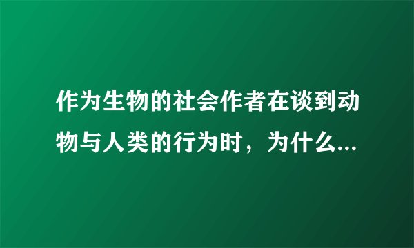 作为生物的社会作者在谈到动物与人类的行为时，为什么多从个体与群体两个方面进行比较分析？试结合作者的论述加以说明。答：