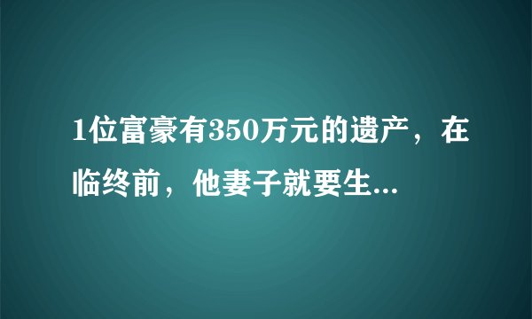 1位富豪有350万元的遗产，在临终前，他妻子就要生孩子了，于是他对自己的妻子写下