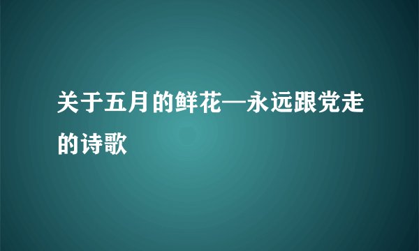 关于五月的鲜花—永远跟党走的诗歌