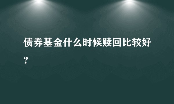 债券基金什么时候赎回比较好？