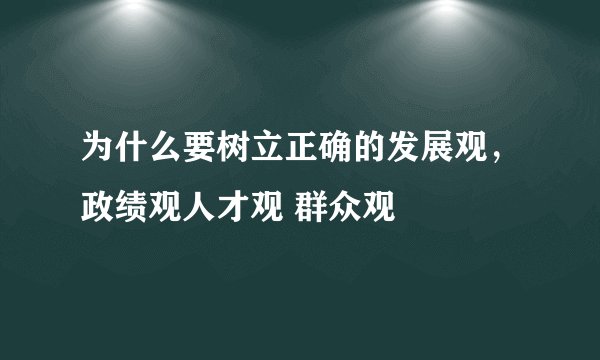 为什么要树立正确的发展观,政绩观人才观 群众观