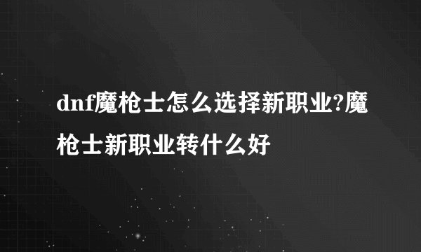 dnf魔枪士怎么选择新职业?魔枪士新职业转什么好